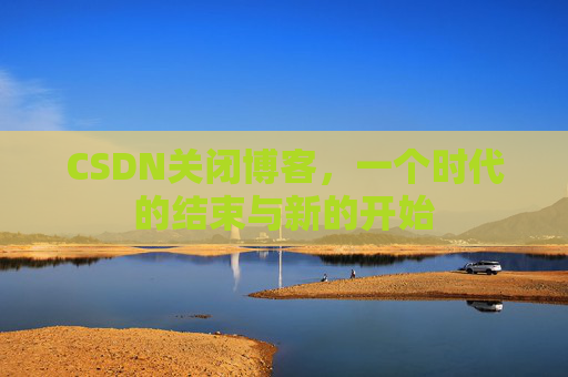 CSDN关闭博客,一个时代的结束与新的开始